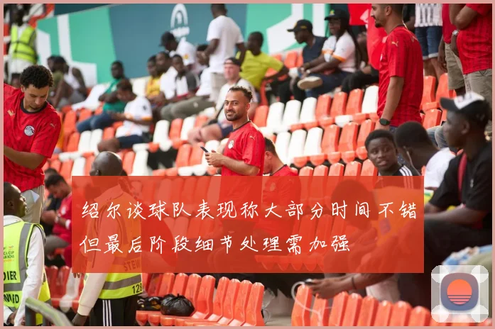 绍尔谈球队表现称大部分时间不错但最后阶段细节处理需加强