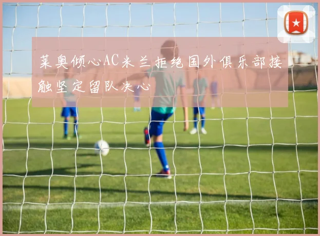 莱奥倾心AC米兰拒绝国外俱乐部接触坚定留队决心