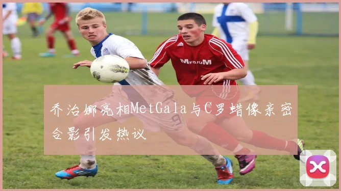 乔治娜亮相MetGala与C罗蜡像亲密合影引发热议