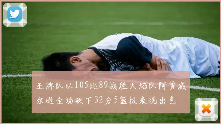 王牌队以105比89战胜火焰队阿贾威尔逊全场砍下32分5篮板表现出色