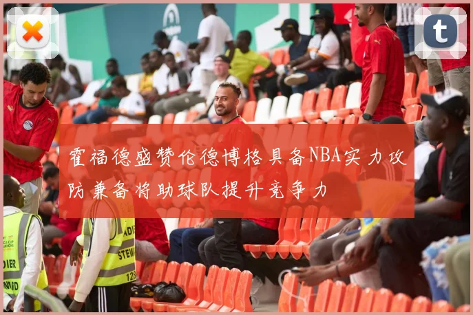 霍福德盛赞伦德博格具备NBA实力攻防兼备将助球队提升竞争力