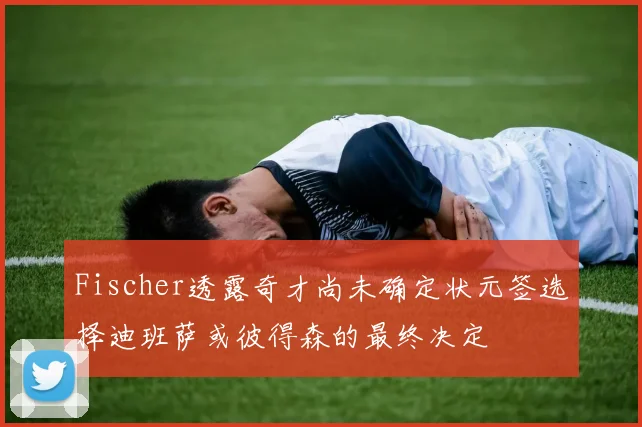 Fischer透露奇才尚未确定状元签选择迪班萨或彼得森的最终决定