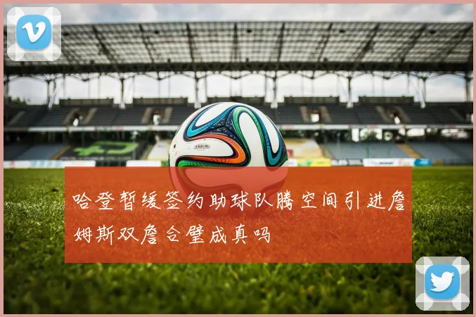 哈登暂缓签约助球队腾空间引进詹姆斯双詹合璧成真吗