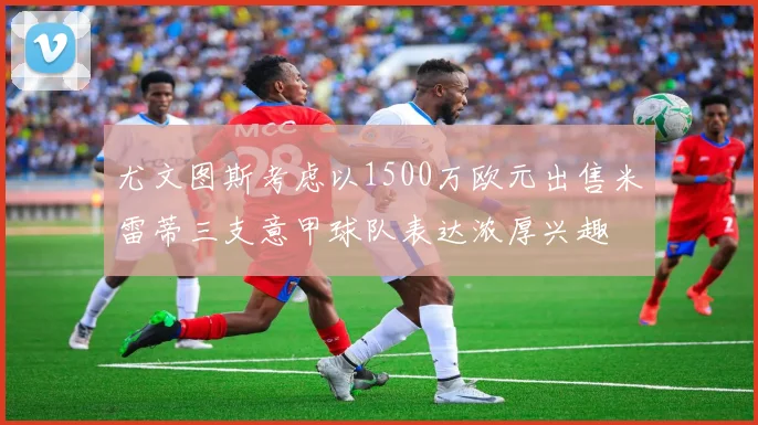 尤文图斯考虑以1500万欧元出售米雷蒂三支意甲球队表达浓厚兴趣