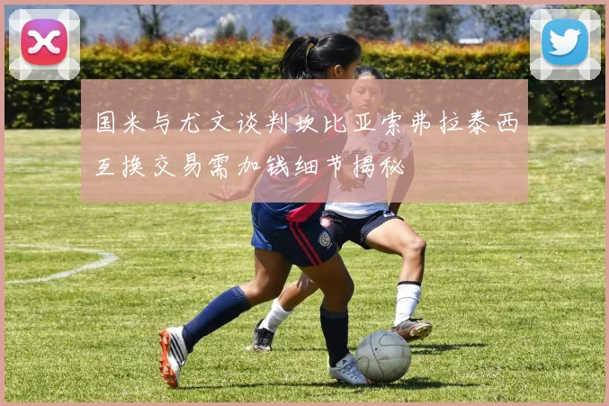 国米与尤文谈判坎比亚索弗拉泰西互换交易需加钱细节揭秘