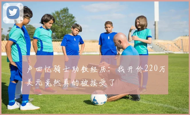 卢回忆骑士助教经历：我开价220万美元竟然真的被接受了