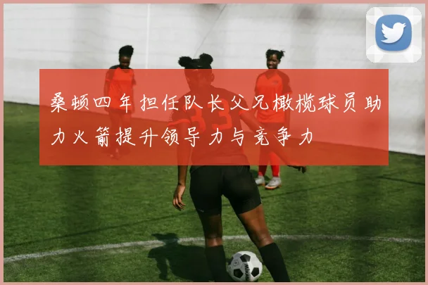 桑顿四年担任队长父兄橄榄球员助力火箭提升领导力与竞争力
