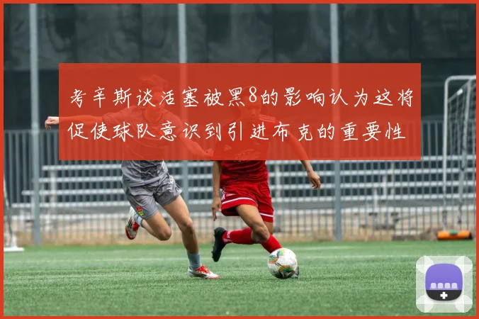考辛斯谈活塞被黑8的影响认为这将促使球队意识到引进布克的重要性