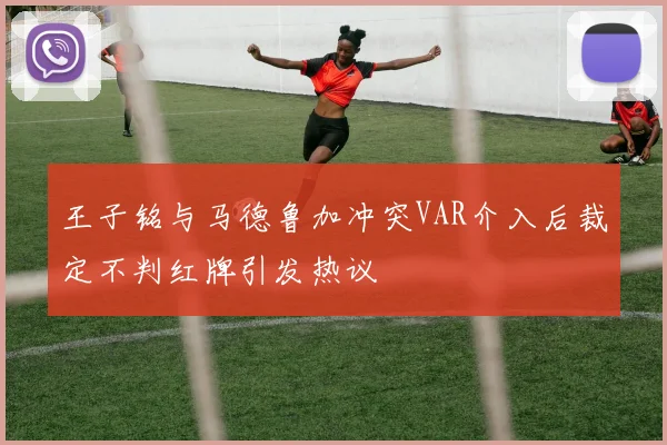 王子铭与马德鲁加冲突VAR介入后裁定不判红牌引发热议
