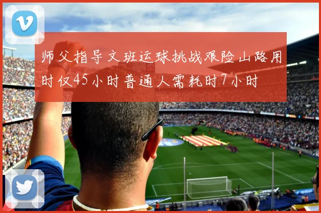 师父指导文班运球挑战艰险山路用时仅45小时普通人需耗时7小时