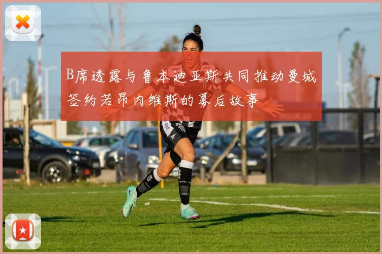 B席透露与鲁本迪亚斯共同推动曼城签约若昂内维斯的幕后故事