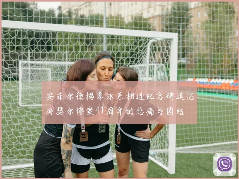 安菲尔德揭幕永系相连纪念碑追忆海瑟尔惨案41周年的悲痛与团结
