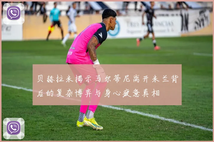贝赫拉米揭示马尔蒂尼离开米兰背后的复杂博弈与身心疲惫真相